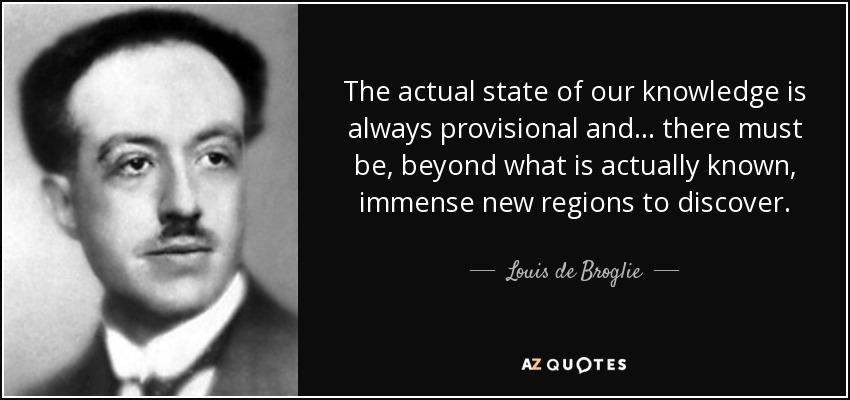 The actual state of our knowledge is always provisional and... there must be, beyond what is actually known, immense new regions to discover. - Louis de Broglie