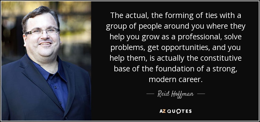 The actual, the forming of ties with a group of people around you where they help you grow as a professional, solve problems, get opportunities, and you help them, is actually the constitutive base of the foundation of a strong, modern career. - Reid Hoffman