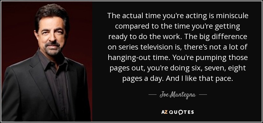 The actual time you're acting is miniscule compared to the time you're getting ready to do the work. The big difference on series television is, there's not a lot of hanging-out time. You're pumping those pages out, you're doing six, seven, eight pages a day. And I like that pace. - Joe Mantegna