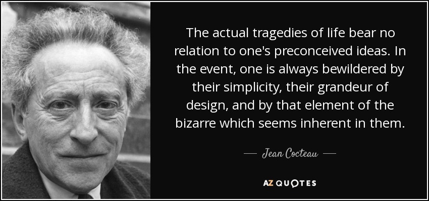 The actual tragedies of life bear no relation to one's preconceived ideas. In the event, one is always bewildered by their simplicity, their grandeur of design, and by that element of the bizarre which seems inherent in them. - Jean Cocteau