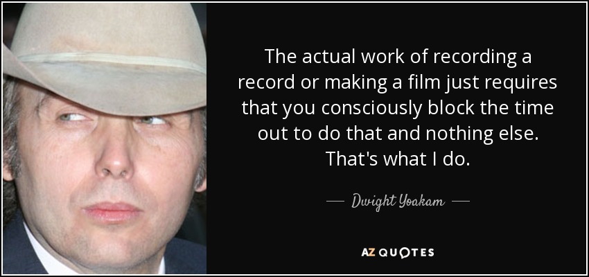 The actual work of recording a record or making a film just requires that you consciously block the time out to do that and nothing else. That's what I do. - Dwight Yoakam