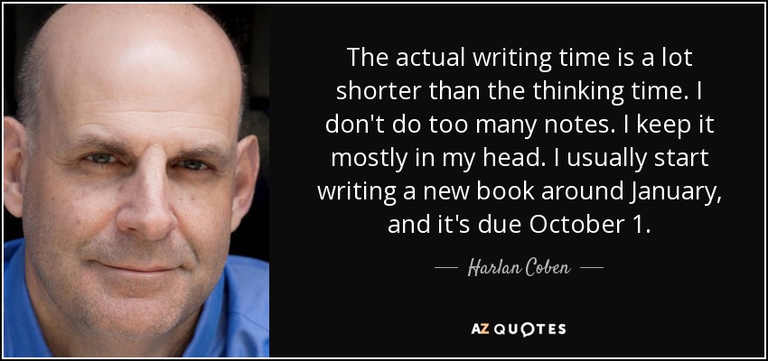 The actual writing time is a lot shorter than the thinking time. I don't do too many notes. I keep it mostly in my head. I usually start writing a new book around January, and it's due October 1. - Harlan Coben