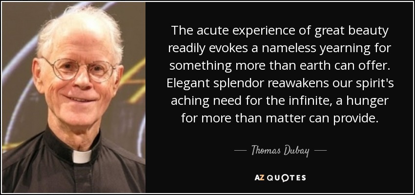 The acute experience of great beauty readily evokes a nameless yearning for something more than earth can offer. Elegant splendor reawakens our spirit's aching need for the infinite, a hunger for more than matter can provide. - Thomas Dubay