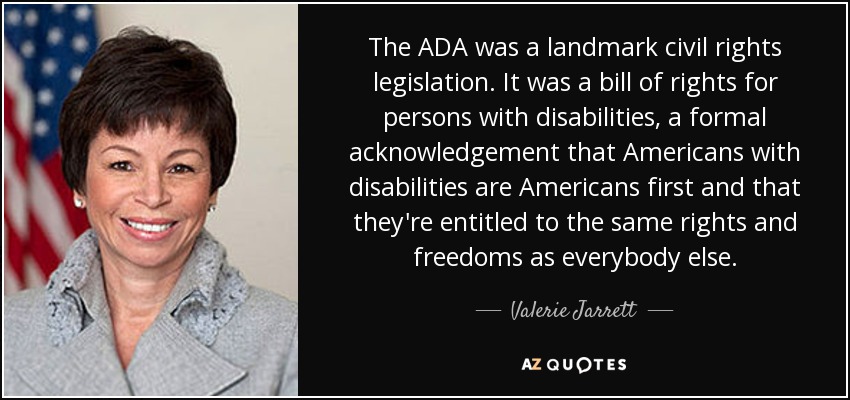 The ADA was a landmark civil rights legislation. It was a bill of rights for persons with disabilities, a formal acknowledgement that Americans with disabilities are Americans first and that they're entitled to the same rights and freedoms as everybody else. - Valerie Jarrett