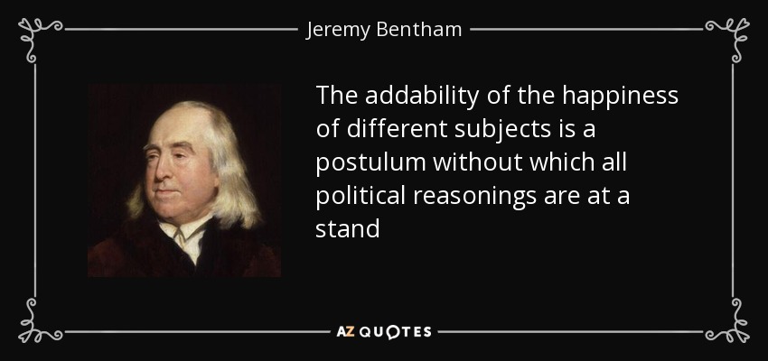 The addability of the happiness of different subjects is a postulum without which all political reasonings are at a stand - Jeremy Bentham