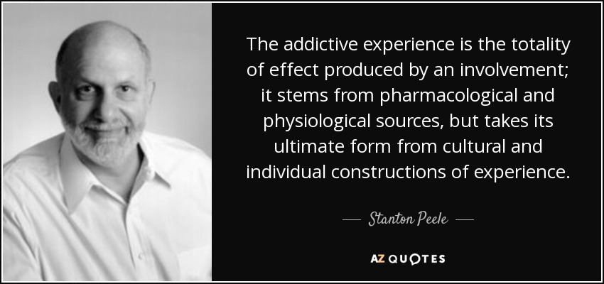 The addictive experience is the totality of effect produced by an involvement; it stems from pharmacological and physiological sources, but takes its ultimate form from cultural and individual constructions of experience. - Stanton Peele