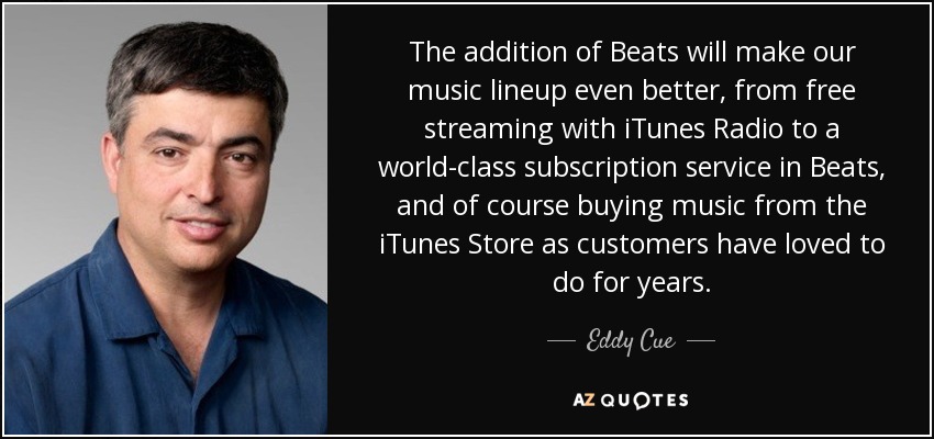 The addition of Beats will make our music lineup even better, from free streaming with iTunes Radio to a world-class subscription service in Beats, and of course buying music from the iTunes Store as customers have loved to do for years. - Eddy Cue