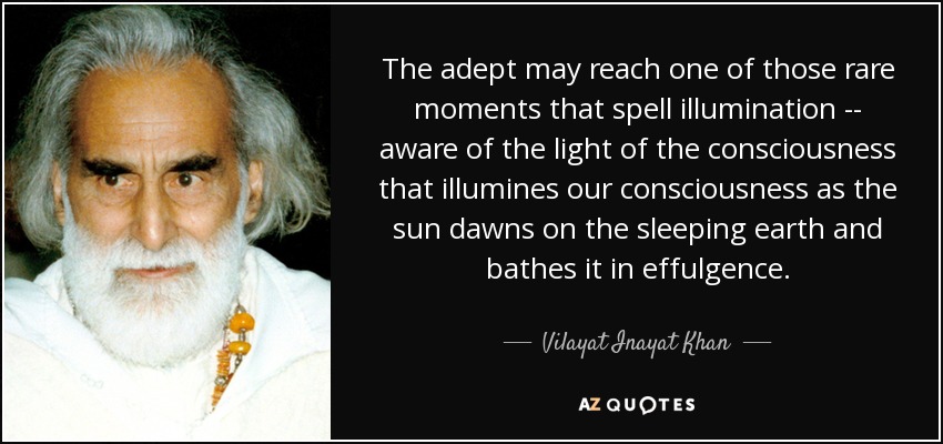 The adept may reach one of those rare moments that spell illumination -- aware of the light of the consciousness that illumines our consciousness as the sun dawns on the sleeping earth and bathes it in effulgence. - Vilayat Inayat Khan