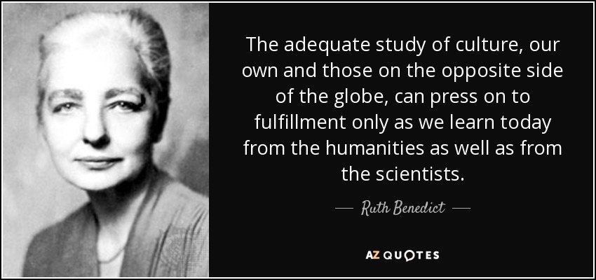 The adequate study of culture, our own and those on the opposite side of the globe, can press on to fulfillment only as we learn today from the humanities as well as from the scientists. - Ruth Benedict