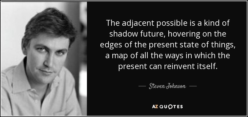 The adjacent possible is a kind of shadow future, hovering on the edges of the present state of things, a map of all the ways in which the present can reinvent itself. - Steven Johnson