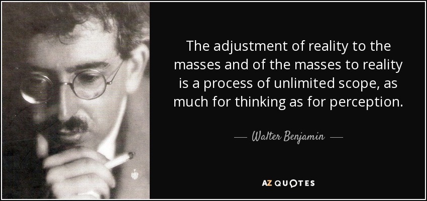 The adjustment of reality to the masses and of the masses to reality is a process of unlimited scope, as much for thinking as for perception. - Walter Benjamin
