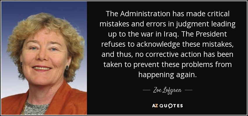 The Administration has made critical mistakes and errors in judgment leading up to the war in Iraq. The President refuses to acknowledge these mistakes, and thus, no corrective action has been taken to prevent these problems from happening again. - Zoe Lofgren