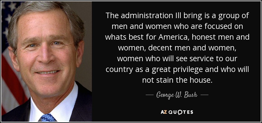 The administration Ill bring is a group of men and women who are focused on whats best for America, honest men and women, decent men and women, women who will see service to our country as a great privilege and who will not stain the house. - George W. Bush