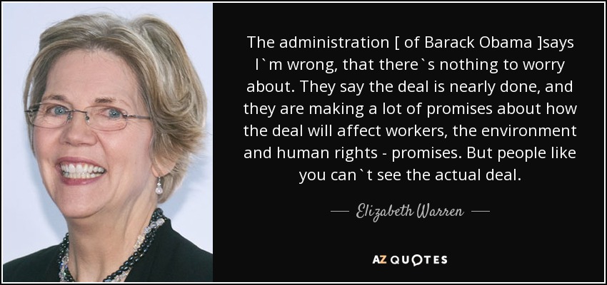 The administration [ of Barack Obama ]says I`m wrong, that there`s nothing to worry about. They say the deal is nearly done, and they are making a lot of promises about how the deal will affect workers, the environment and human rights - promises. But people like you can`t see the actual deal. - Elizabeth Warren