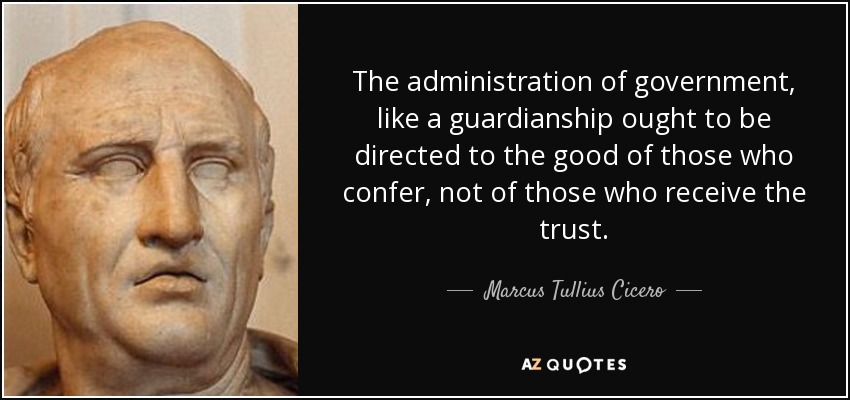 The administration of government, like a guardianship ought to be directed to the good of those who confer, not of those who receive the trust. - Marcus Tullius Cicero