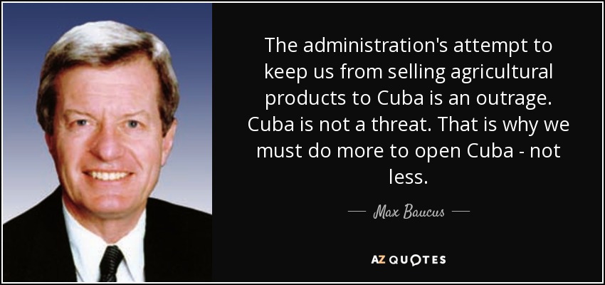 The administration's attempt to keep us from selling agricultural products to Cuba is an outrage. Cuba is not a threat. That is why we must do more to open Cuba - not less. - Max Baucus