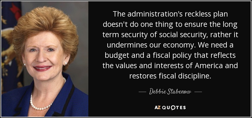 The administration's reckless plan doesn't do one thing to ensure the long term security of social security, rather it undermines our economy. We need a budget and a fiscal policy that reflects the values and interests of America and restores fiscal discipline. - Debbie Stabenow