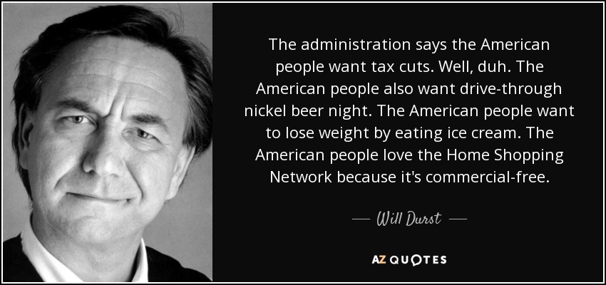 The administration says the American people want tax cuts. Well, duh. The American people also want drive-through nickel beer night. The American people want to lose weight by eating ice cream. The American people love the Home Shopping Network because it's commercial-free. - Will Durst