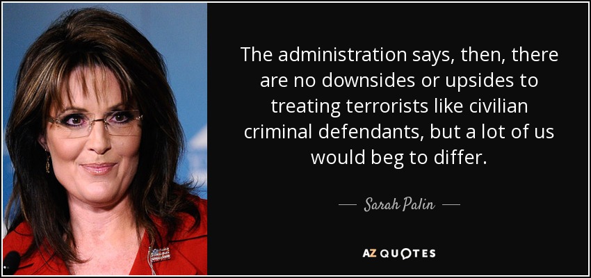 The administration says, then, there are no downsides or upsides to treating terrorists like civilian criminal defendants, but a lot of us would beg to differ. - Sarah Palin