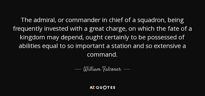 The admiral, or commander in chief of a squadron, being frequently invested with a great charge, on which the fate of a kingdom may depend, ought certainly to be possessed of abilities equal to so important a station and so extensive a command. - William Falconer