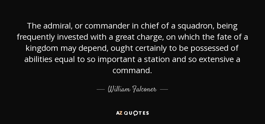 The admiral, or commander in chief of a squadron, being frequently invested with a great charge, on which the fate of a kingdom may depend, ought certainly to be possessed of abilities equal to so important a station and so extensive a command. - William Falconer