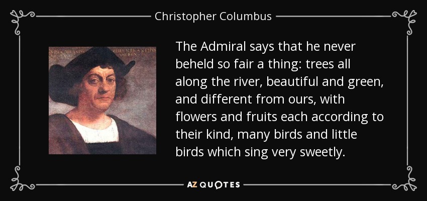The Admiral says that he never beheld so fair a thing: trees all along the river, beautiful and green, and different from ours, with flowers and fruits each according to their kind, many birds and little birds which sing very sweetly. - Christopher Columbus