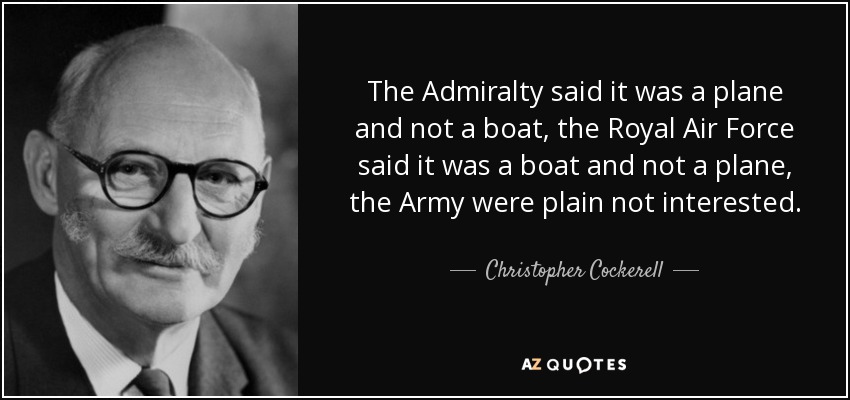 The Admiralty said it was a plane and not a boat, the Royal Air Force said it was a boat and not a plane, the Army were plain not interested. - Christopher Cockerell