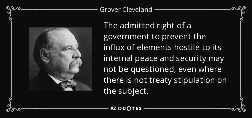 The admitted right of a government to prevent the influx of elements hostile to its internal peace and security may not be questioned, even where there is not treaty stipulation on the subject. - Grover Cleveland