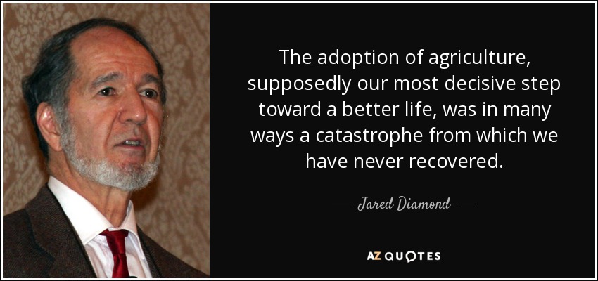 The adoption of agriculture, supposedly our most decisive step toward a better life, was in many ways a catastrophe from which we have never recovered. - Jared Diamond