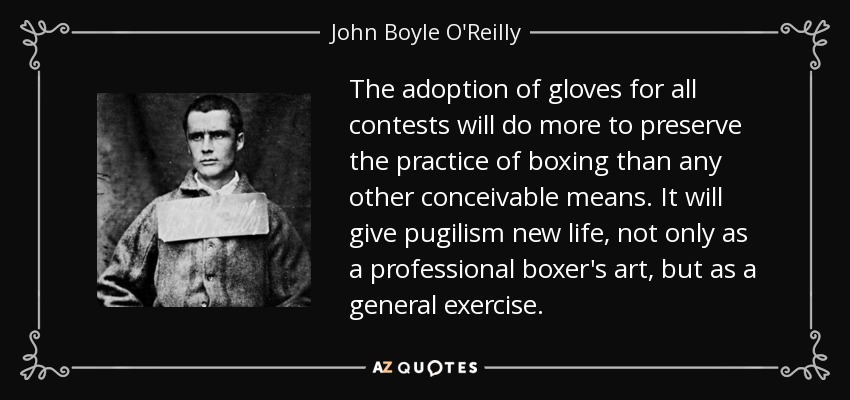 The adoption of gloves for all contests will do more to preserve the practice of boxing than any other conceivable means. It will give pugilism new life, not only as a professional boxer's art, but as a general exercise. - John Boyle O'Reilly