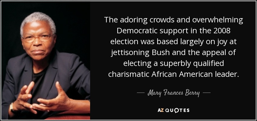 The adoring crowds and overwhelming Democratic support in the 2008 election was based largely on joy at jettisoning Bush and the appeal of electing a superbly qualified charismatic African American leader. - Mary Frances Berry