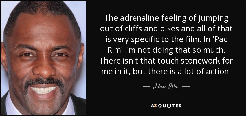 The adrenaline feeling of jumping out of cliffs and bikes and all of that is very specific to the film. In 'Pac Rim' I'm not doing that so much. There isn't that touch stonework for me in it, but there is a lot of action. - Idris Elba