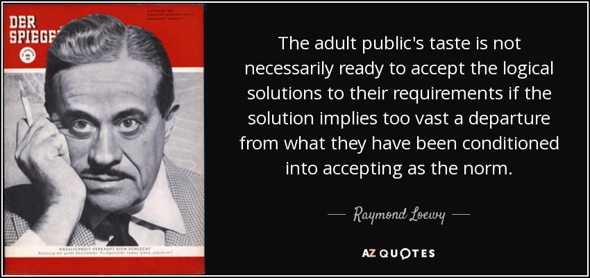 The adult public's taste is not necessarily ready to accept the logical solutions to their requirements if the solution implies too vast a departure from what they have been conditioned into accepting as the norm. - Raymond Loewy