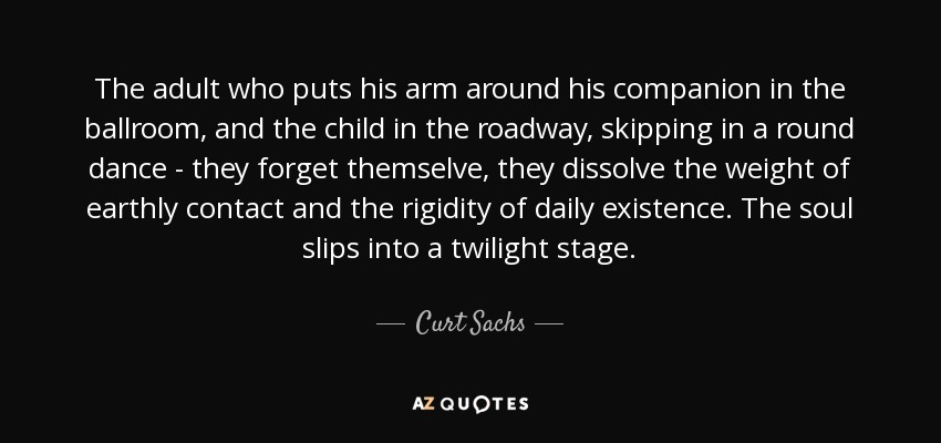 The adult who puts his arm around his companion in the ballroom, and the child in the roadway, skipping in a round dance - they forget themselve, they dissolve the weight of earthly contact and the rigidity of daily existence. The soul slips into a twilight stage. - Curt Sachs
