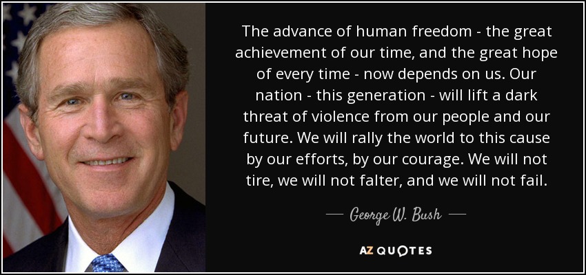 The advance of human freedom - the great achievement of our time, and the great hope of every time - now depends on us. Our nation - this generation - will lift a dark threat of violence from our people and our future. We will rally the world to this cause by our efforts, by our courage. We will not tire, we will not falter, and we will not fail. - George W. Bush