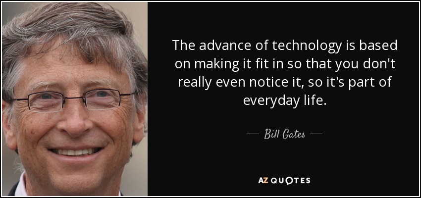 The advance of technology is based on making it fit in so that you don't really even notice it, so it's part of everyday life. - Bill Gates