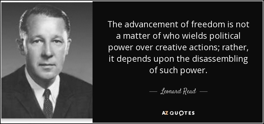 The advancement of freedom is not a matter of who wields political power over creative actions; rather, it depends upon the disassembling of such power. - Leonard Read