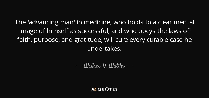 The 'advancing man' in medicine, who holds to a clear mental image of himself as successful, and who obeys the laws of faith, purpose, and gratitude, will cure every curable case he undertakes. - Wallace D. Wattles