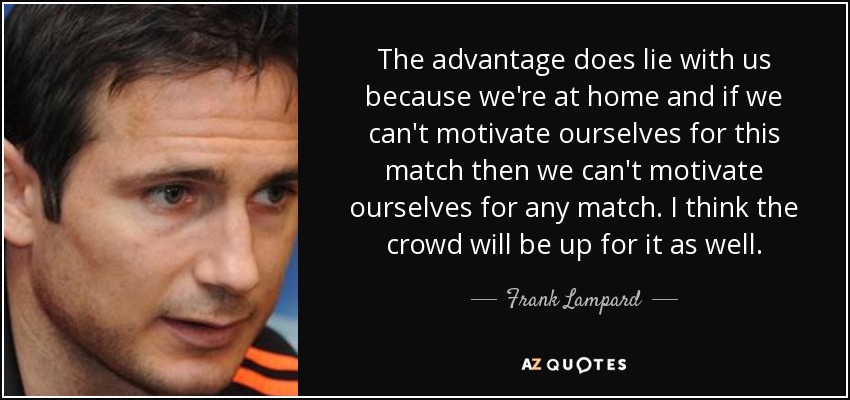 The advantage does lie with us because we're at home and if we can't motivate ourselves for this match then we can't motivate ourselves for any match. I think the crowd will be up for it as well. - Frank Lampard