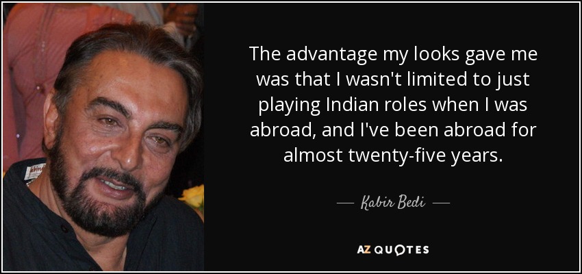 The advantage my looks gave me was that I wasn't limited to just playing Indian roles when I was abroad, and I've been abroad for almost twenty-five years. - Kabir Bedi