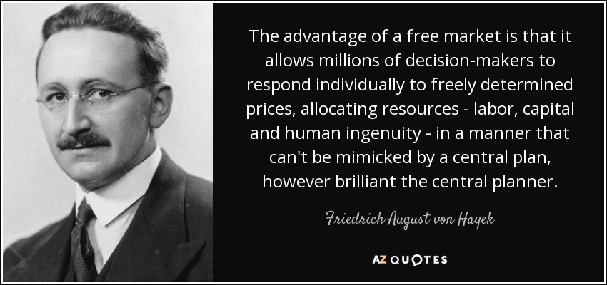 The advantage of a free market is that it allows millions of decision-makers to respond individually to freely determined prices, allocating resources - labor, capital and human ingenuity - in a manner that can't be mimicked by a central plan, however brilliant the central planner. - Friedrich August von Hayek