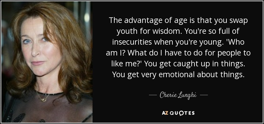 The advantage of age is that you swap youth for wisdom. You're so full of insecurities when you're young. 'Who am I? What do I have to do for people to like me?' You get caught up in things. You get very emotional about things. - Cherie Lunghi