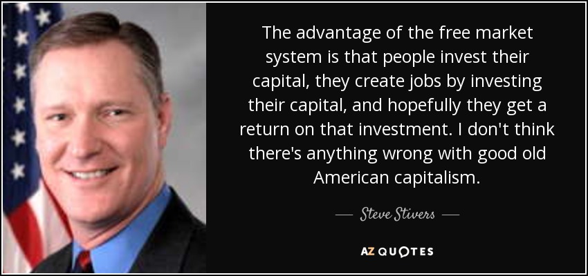 The advantage of the free market system is that people invest their capital, they create jobs by investing their capital, and hopefully they get a return on that investment. I don't think there's anything wrong with good old American capitalism. - Steve Stivers