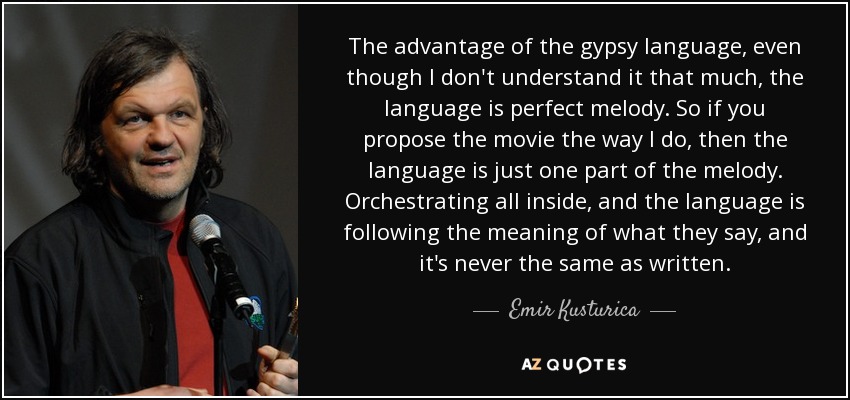 The advantage of the gypsy language, even though I don't understand it that much, the language is perfect melody. So if you propose the movie the way I do, then the language is just one part of the melody. Orchestrating all inside, and the language is following the meaning of what they say, and it's never the same as written. - Emir Kusturica