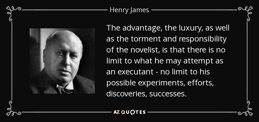 The advantage, the luxury, as well as the torment and responsibility of the novelist, is that there is no limit to what he may attempt as an executant - no limit to his possible experiments, efforts, discoveries, successes. - Henry James