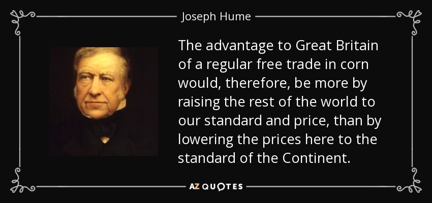 The advantage to Great Britain of a regular free trade in corn would, therefore, be more by raising the rest of the world to our standard and price, than by lowering the prices here to the standard of the Continent. - Joseph Hume