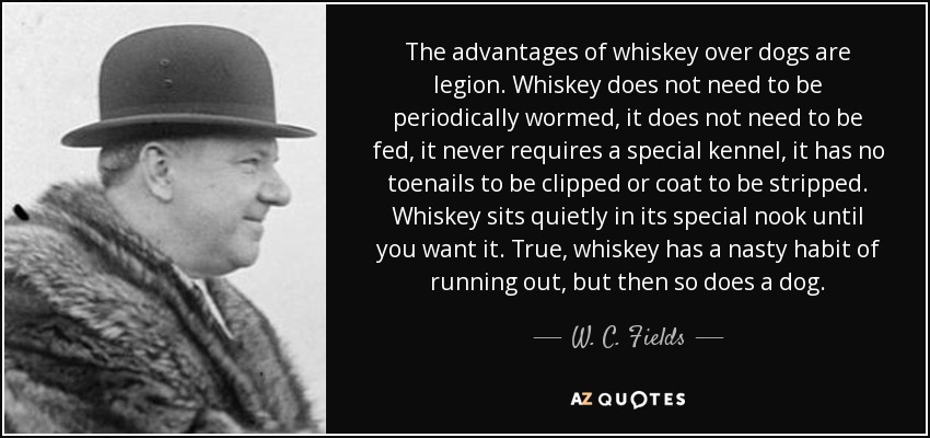 The advantages of whiskey over dogs are legion. Whiskey does not need to be periodically wormed, it does not need to be fed, it never requires a special kennel, it has no toenails to be clipped or coat to be stripped. Whiskey sits quietly in its special nook until you want it. True, whiskey has a nasty habit of running out, but then so does a dog. - W. C. Fields