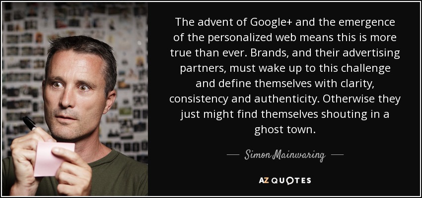 The advent of Google+ and the emergence of the personalized web means this is more true than ever. Brands, and their advertising partners, must wake up to this challenge and define themselves with clarity, consistency and authenticity. Otherwise they just might find themselves shouting in a ghost town. - Simon Mainwaring