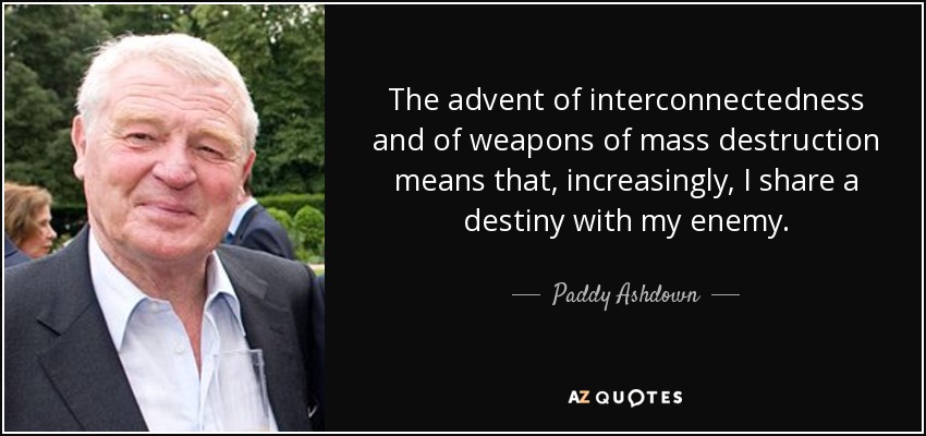 The advent of interconnectedness and of weapons of mass destruction means that, increasingly, I share a destiny with my enemy. - Paddy Ashdown