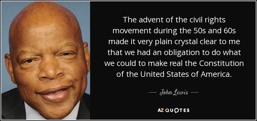 The advent of the civil rights movement during the 50s and 60s made it very plain crystal clear to me that we had an obligation to do what we could to make real the Constitution of the United States of America. - John Lewis